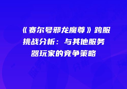 《赛尔号邪龙魔尊》跨服挑战分析:与其他服务器玩家的竞争策略