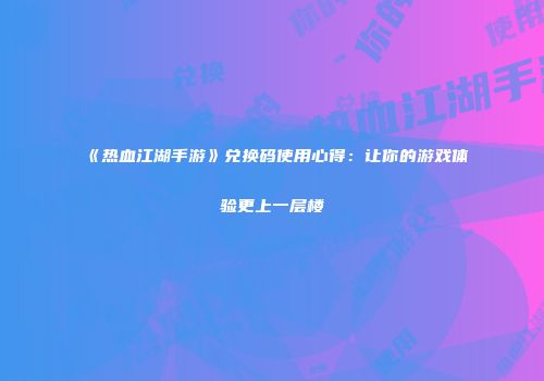 《热血江湖手游》兑换码使用心得：让你的游戏体验更上一层楼