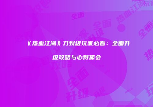 《热血江湖》刀到级玩家必看：全面升级攻略与心得体会