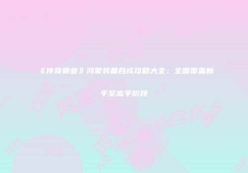 《传奇霸业》鸿蒙装备合成攻略大全：全面覆盖新手至高手阶段