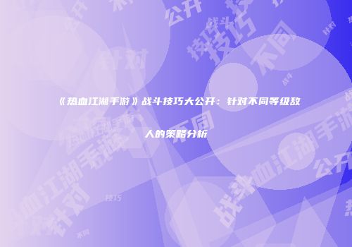 《热血江湖手游》战斗技巧大公开：针对不同等级敌人的策略分析