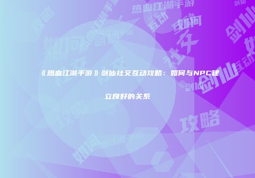 《热血江湖手游》剑仙社交互动攻略：如何与NPC建立良好的关系