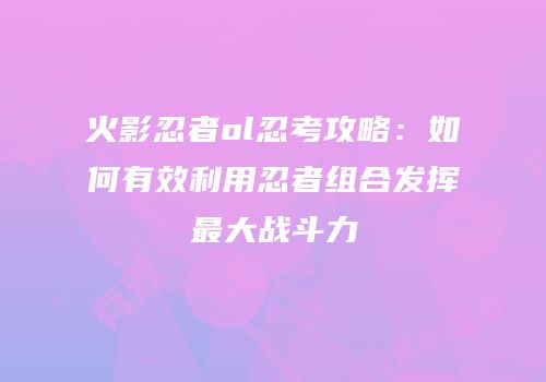 火影忍者ol忍考攻略：如何有效利用忍者组合发挥最大战斗力