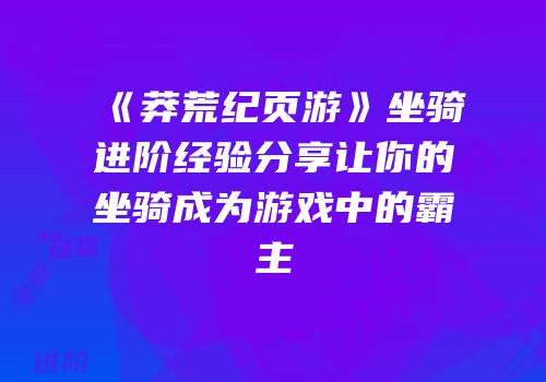 《莽荒纪页游》坐骑进阶经验分享让你的坐骑成为游戏中的霸主