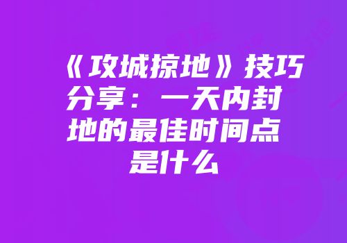 《攻城掠地》技巧分享：一天内封地的最佳时间点是什么