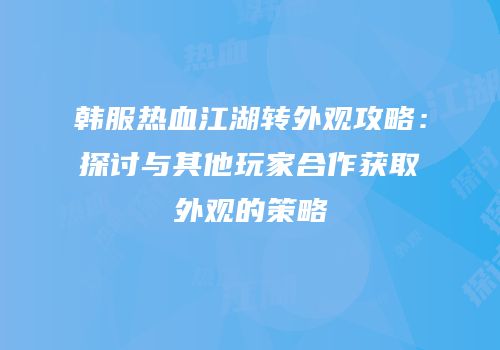 韩服热血江湖转外观攻略:探讨与其他玩家合作获取外观的策略