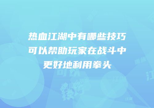 热血江湖中有哪些技巧可以帮助玩家在战斗中更好地利用拳头