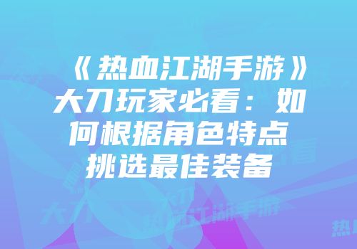 《热血江湖手游》大刀玩家必看：如何根据角色特点挑选最佳装备
