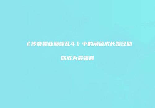 《传奇霸业巅峰乱斗》中的角色成长路径助你成为最强者