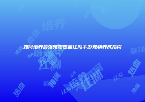 如何培养最强宠物热血江湖手游宠物养成指南
