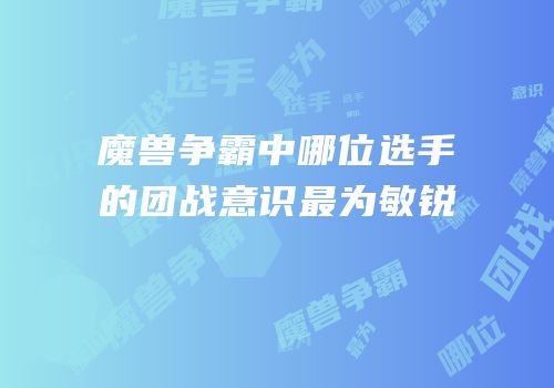 魔兽争霸中哪位选手的团战意识最为敏锐