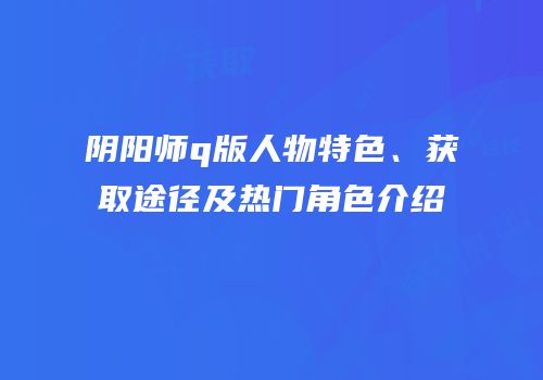 阴阳师q版人物特色、获取途径及热门角色介绍