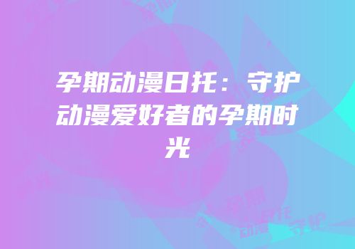 孕期动漫日托：守护动漫爱好者的孕期时光