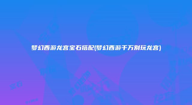 梦幻西游龙宫宝石搭配(梦幻西游千万别玩龙宫)