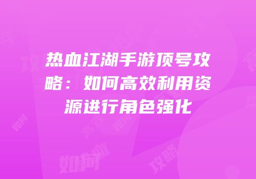 热血江湖手游顶号攻略：如何高效利用资源进行角色强化