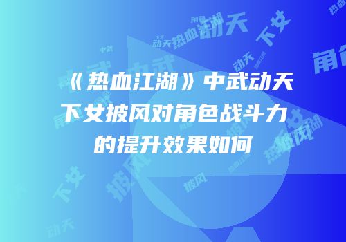 《热血江湖》中武动天下女披风对角色战斗力的提升效果如何
