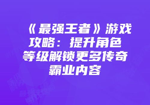《最强王者》游戏攻略：提升角色等级解锁更多传奇霸业内容