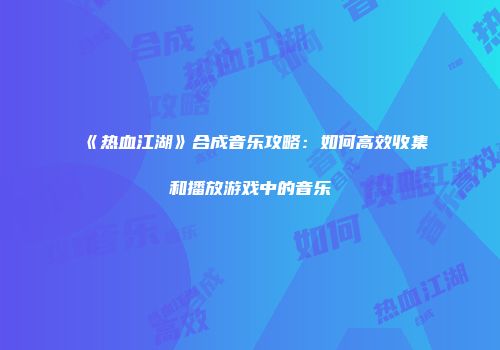 《热血江湖》合成音乐攻略：如何高效收集和播放游戏中的音乐