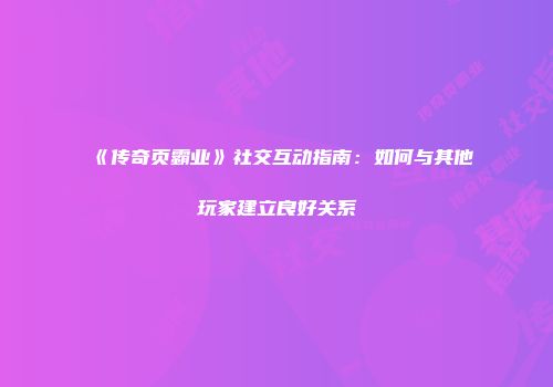 《传奇页霸业》社交互动指南：如何与其他玩家建立良好关系
