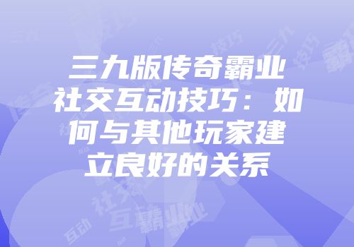 三九版传奇霸业社交互动技巧：如何与其他玩家建立良好的关系