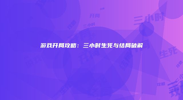 游戏开局攻略：三小时生死与结局破解