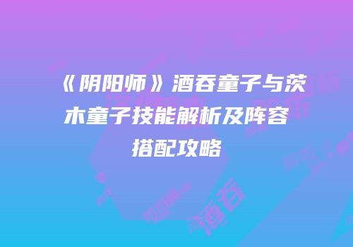 《阴阳师》酒吞童子与茨木童子技能解析及阵容搭配攻略