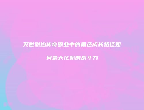 灭世烈焰传奇霸业中的角色成长路径如何最大化你的战斗力