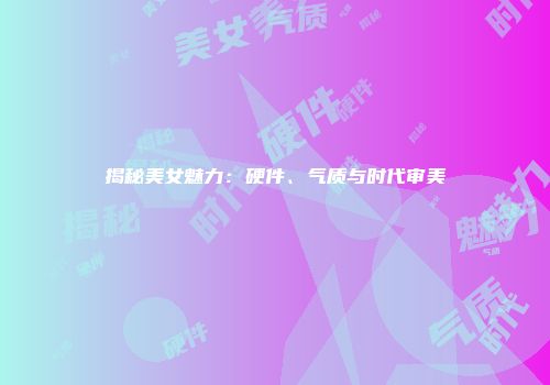 揭秘美女魅力：硬件、气质与时代审美