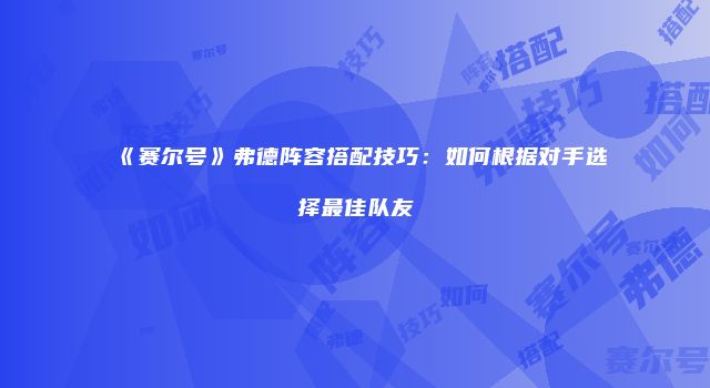 《赛尔号》弗德阵容搭配技巧：如何根据对手选择最佳队友