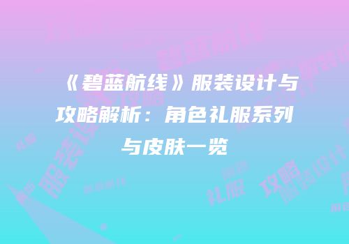《碧蓝航线》服装设计与攻略解析：角色礼服系列与皮肤一览