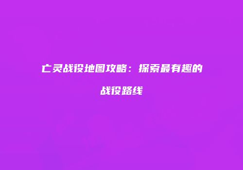 亡灵战役地图攻略：探索最有趣的战役路线