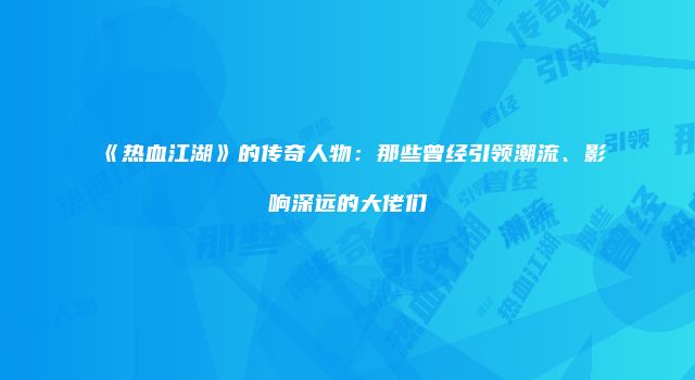 《热血江湖》的传奇人物：那些曾经引领潮流、影响深远的大佬们