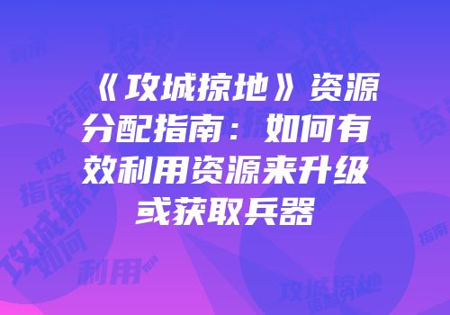 《攻城掠地》资源分配指南：如何有效利用资源来升级或获取兵器