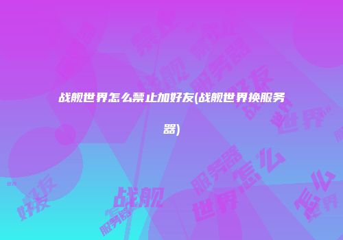 战舰世界怎么禁止加好友(战舰世界换服务器)