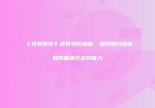 《攻城掠地》武将进阶指南：如何通过训练和装备提升武将能力