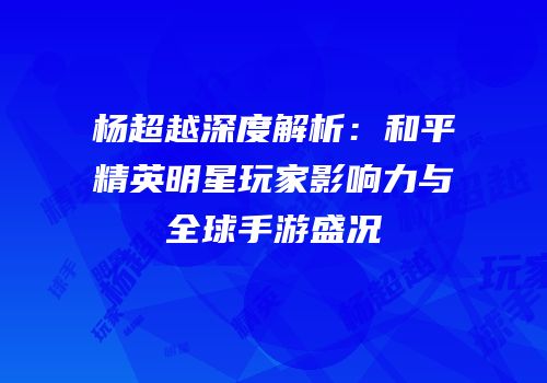杨超越深度解析：和平精英明星玩家影响力与全球手游盛况