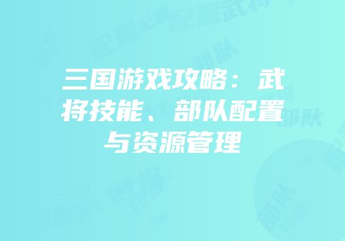 三国游戏攻略：武将技能、部队配置与资源管理