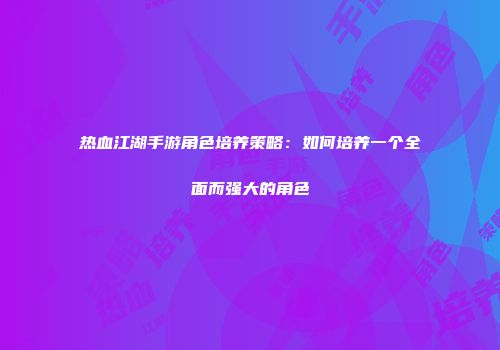 热血江湖手游角色培养策略：如何培养一个全面而强大的角色