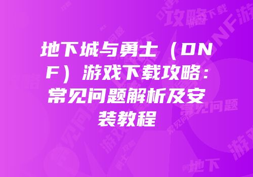 地下城与勇士（DNF）游戏下载攻略：常见问题解析及安装教程
