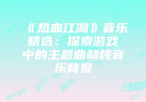 《热血江湖》音乐精选：探索游戏中的主题曲和纯音乐背景