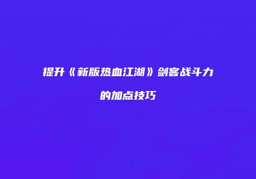 提升《新版热血江湖》剑客战斗力的加点技巧