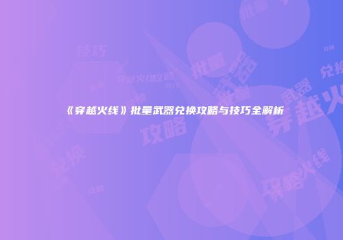 《穿越火线》批量武器兑换攻略与技巧全解析