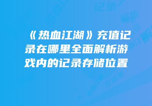 《热血江湖》充值记录在哪里全面解析游戏内的记录存储位置