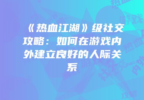 《热血江湖》级社交攻略：如何在游戏内外建立良好的人际关系