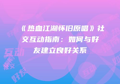 《热血江湖怀旧原唱》社交互动指南：如何与好友建立良好关系