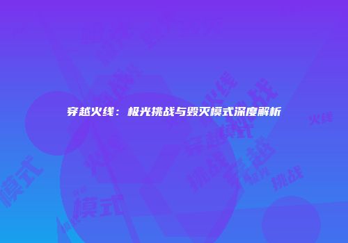 穿越火线：极光挑战与毁灭模式深度解析
