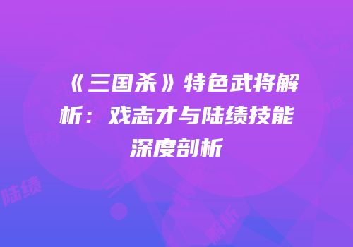 《三国杀》特色武将解析：戏志才与陆绩技能深度剖析