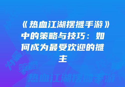 《热血江湖摆摊手游》中的策略与技巧：如何成为最受欢迎的摊主