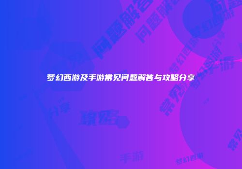 梦幻西游及手游常见问题解答与攻略分享