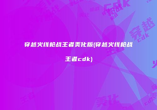 穿越火线枪战王者美化版(穿越火线枪战王者cdk)